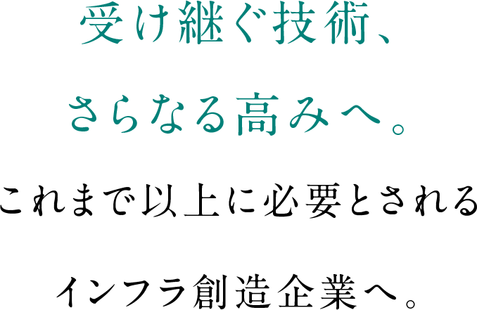 受け継ぐ技術、さらなる高みへ。これまで以上に必要とされるインフラ創造企業へ。